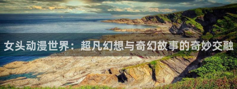 总之就是非常想做 动漫之家：女头动漫世界：超凡幻想与奇幻故事的奇妙交融