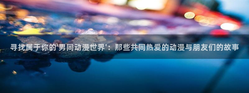 动漫之家订阅的漫画不显示：寻找属于你的\'男同动漫世界\'：那些共同热爱的动漫与朋友们的故事
